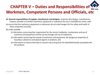 © RTC- RMD-SAIL
CHAPTER V – Duties and Responsibilities of
Workmen, Competent Persons and Officials, etc
42. General responsibilities of supplier, manufacturer and designer.- A person who designs, manufactures,
imports, provides or transfers machinery, equipment or substances for use in metalliferous mines, shall -
(a) ensure that the machinery, equipment or substances do not entail dangers for the safety and health of
those using them correctly;
(b) make available -
(i) information concerning their requirement for the correct installation, maintenance and use of
machinery and equipment and the correct storage and use of substances;
(ii) information concerning the hazards of machinery and equipment, the dangerous properties of
hazardous substances and physical agents or products; and
(iii) information on how to eliminate or control risks arising from the identified hazards associated with
the products.
4/16/2020 21
 