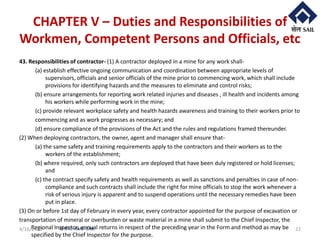 © RTC- RMD-SAIL
CHAPTER V – Duties and Responsibilities of
Workmen, Competent Persons and Officials, etc
43. Responsibilities of contractor- (1) A contractor deployed in a mine for any work shall-
(a) establish effective ongoing communication and coordination between appropriate levels of
supervisors, officials and senior officials of the mine prior to commencing work, which shall include
provisions for identifying hazards and the measures to eliminate and control risks;
(b) ensure arrangements for reporting work related injuries and diseases , ill health and incidents among
his workers while performing work in the mine;
(c) provide relevant workplace safety and health hazards awareness and training to their workers prior to
commencing and as work progresses as necessary; and
(d) ensure compliance of the provisions of the Act and the rules and regulations framed thereunder.
(2) When deploying contractors, the owner, agent and manager shall ensure that-
(a) the same safety and training requirements apply to the contractors and their workers as to the
workers of the establishment;
(b) where required, only such contractors are deployed that have been duly registered or hold licenses;
and
(c) the contract specify safety and health requirements as well as sanctions and penalties in case of non-
compliance and such contracts shall include the right for mine officials to stop the work whenever a
risk of serious injury is apparent and to suspend operations until the necessary remedies have been
put in place.
(3) On or before 1st day of February in every year, every contractor appointed for the purpose of excavation or
transportation of mineral or overburden or waste material in a mine shall submit to the Chief Inspector, the
Regional Inspector, annual returns in respect of the preceding year in the Form and method as may be
specified by the Chief Inspector for the purpose.
4/16/2020 22
 
