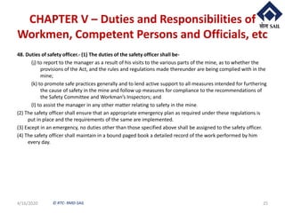 © RTC- RMD-SAIL
CHAPTER V – Duties and Responsibilities of
Workmen, Competent Persons and Officials, etc
48. Duties of safety officer.- (1) The duties of the safety officer shall be-
(j) to report to the manager as a result of his visits to the various parts of the mine, as to whether the
provisions of the Act, and the rules and regulations made thereunder are being complied with in the
mine;
(k) to promote safe practices generally and to lend active support to all measures intended for furthering
the cause of safety in the mine and follow up measures for compliance to the recommendations of
the Safety Committee and Workman’s Inspectors; and
(l) to assist the manager in any other matter relating to safety in the mine.
(2) The safety officer shall ensure that an appropriate emergency plan as required under these regulations is
put in place and the requirements of the same are implemented.
(3) Except in an emergency, no duties other than those specified above shall be assigned to the safety officer.
(4) The safety officer shall maintain in a bound paged book a detailed record of the work performed by him
every day.
4/16/2020 25
 