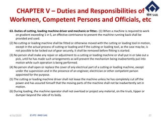 © RTC- RMD-SAIL
CHAPTER V – Duties and Responsibilities of
Workmen, Competent Persons and Officials, etc
63. Duties of cutting, loading machine driver and mechanic or fitter.- (1) When a machine is required to work
on gradient exceeding 1 in 5, an effective contrivance to prevent the machine running back shall be
provided and used.
(2) No cutting or loading machine shall be fitted or otherwise moved with the cutting or loading tool in motion,
except in the actual process of cutting or loading and if the cutting or loading tool, as the case may be, is
not possible to be locked out of gear securely, it shall be removed before flitting is started.
(3) No person shall make any repair or adjustment to a cutting or loading machine or shall put in or take out a
pick, until he has made such arrangements as will prevent the mechanism being inadvertently put into
motion while such operation is being performed.
(4) No person shall open or replace the cover of any electrical part of a cutting or loading machine, except
under the supervision and in the presence of an engineer, electrician or other competent person
appointed for the purpose.
(5) The cutting or loading machine driver shall not leave the machine unless he has completely cut off the
power and has assured himself that the moving parts of the machine shall not be inadvertently set in
motion.
(6) During loading, the machine operator shall not overload or project any material, on the truck, tipper or
dumper beyond the side of its body.
4/16/2020 27
 
