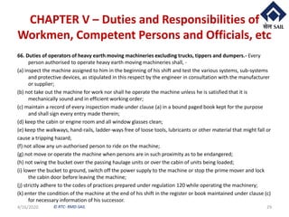 © RTC- RMD-SAIL
CHAPTER V – Duties and Responsibilities of
Workmen, Competent Persons and Officials, etc
66. Duties of operators of heavy earth moving machineries excluding trucks, tippers and dumpers.- Every
person authorised to operate heavy earth moving machineries shall, -
(a) inspect the machine assigned to him in the beginning of his shift and test the various systems, sub-systems
and protective devices, as stipulated in this respect by the engineer in consultation with the manufacturer
or supplier;
(b) not take out the machine for work nor shall he operate the machine unless he is satisfied that it is
mechanically sound and in efficient working order;
(c) maintain a record of every inspection made under clause (a) in a bound paged book kept for the purpose
and shall sign every entry made therein;
(d) keep the cabin or engine room and all window glasses clean;
(e) keep the walkways, hand-rails, ladder-ways free of loose tools, lubricants or other material that might fall or
cause a tripping hazard;
(f) not allow any un-authorised person to ride on the machine;
(g) not move or operate the machine when persons are in such proximity as to be endangered;
(h) not swing the bucket over the passing haulage units or over the cabin of units being loaded;
(i) lower the bucket to ground, switch off the power supply to the machine or stop the prime mover and lock
the cabin door before leaving the machine;
(j) strictly adhere to the codes of practices prepared under regulation 120 while operating the machinery;
(k) enter the condition of the machine at the end of his shift in the register or book maintained under clause (c)
for necessary information of his successor.
4/16/2020 29
 
