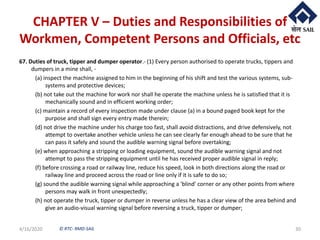 © RTC- RMD-SAIL
CHAPTER V – Duties and Responsibilities of
Workmen, Competent Persons and Officials, etc
67. Duties of truck, tipper and dumper operator.- (1) Every person authorised to operate trucks, tippers and
dumpers in a mine shall, -
(a) inspect the machine assigned to him in the beginning of his shift and test the various systems, sub-
systems and protective devices;
(b) not take out the machine for work nor shall he operate the machine unless he is satisfied that it is
mechanically sound and in efficient working order;
(c) maintain a record of every inspection made under clause (a) in a bound paged book kept for the
purpose and shall sign every entry made therein;
(d) not drive the machine under his charge too fast, shall avoid distractions, and drive defensively, not
attempt to overtake another vehicle unless he can see clearly far enough ahead to be sure that he
can pass it safely and sound the audible warning signal before overtaking;
(e) when approaching a stripping or loading equipment, sound the audible warning signal and not
attempt to pass the stripping equipment until he has received proper audible signal in reply;
(f) before crossing a road or railway line, reduce his speed, look in both directions along the road or
railway line and proceed across the road or line only if it is safe to do so;
(g) sound the audible warning signal while approaching a 'blind' corner or any other points from where
persons may walk in front unexpectedly;
(h) not operate the truck, tipper or dumper in reverse unless he has a clear view of the area behind and
give an audio-visual warning signal before reversing a truck, tipper or dumper;
4/16/2020 30
 