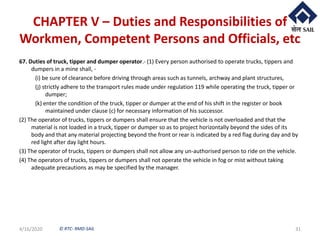 © RTC- RMD-SAIL
CHAPTER V – Duties and Responsibilities of
Workmen, Competent Persons and Officials, etc
67. Duties of truck, tipper and dumper operator.- (1) Every person authorised to operate trucks, tippers and
dumpers in a mine shall, -
(i) be sure of clearance before driving through areas such as tunnels, archway and plant structures,
(j) strictly adhere to the transport rules made under regulation 119 while operating the truck, tipper or
dumper;
(k) enter the condition of the truck, tipper or dumper at the end of his shift in the register or book
maintained under clause (c) for necessary information of his successor.
(2) The operator of trucks, tippers or dumpers shall ensure that the vehicle is not overloaded and that the
material is not loaded in a truck, tipper or dumper so as to project horizontally beyond the sides of its
body and that any material projecting beyond the front or rear is indicated by a red flag during day and by
red light after day light hours.
(3) The operator of trucks, tippers or dumpers shall not allow any un-authorised person to ride on the vehicle.
(4) The operators of trucks, tippers or dumpers shall not operate the vehicle in fog or mist without taking
adequate precautions as may be specified by the manager.
4/16/2020 31
 
