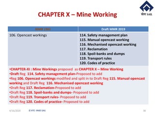 © RTC- RMD-SAIL
CHAPTER X – Mine Working
4/16/2020 38
MMR 1961 Draft MMR 2019
106. Opencast workings 114. Safety management plan
115. Manual opencast working
116. Mechanised opencast working
117. Reclamation
118. Spoil-banks and dumps
119. Transport rules
120. Codes of practice
•CHAPTER-XI : Mine Workings proposed as CHAPTER X – Mine Working
•Draft Reg 114. Safety management plan-Proposed to add
•Reg 106. Opencast workings modified and split in to Draft Reg 115. Manual opencast
working and Draft Reg 116. Mechanised opencast working
•Draft Reg 117. Reclamation-Proposed to add
•Draft Reg 118. Spoil-banks and dumps- Proposed to add
•Draft Reg 119. Transport rules- Proposed to add
•Draft Reg 120. Codes of practice- Proposed to add
 