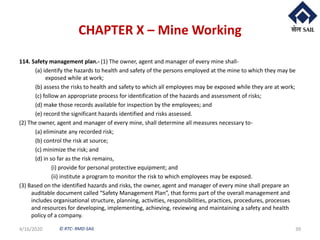 © RTC- RMD-SAIL
CHAPTER X – Mine Working
114. Safety management plan.- (1) The owner, agent and manager of every mine shall-
(a) identify the hazards to health and safety of the persons employed at the mine to which they may be
exposed while at work;
(b) assess the risks to health and safety to which all employees may be exposed while they are at work;
(c) follow an appropriate process for identification of the hazards and assessment of risks;
(d) make those records available for inspection by the employees; and
(e) record the significant hazards identified and risks assessed.
(2) The owner, agent and manager of every mine, shall determine all measures necessary to-
(a) eliminate any recorded risk;
(b) control the risk at source;
(c) minimize the risk; and
(d) in so far as the risk remains,
(i) provide for personal protective equipment; and
(ii) institute a program to monitor the risk to which employees may be exposed.
(3) Based on the identified hazards and risks, the owner, agent and manager of every mine shall prepare an
auditable document called “Safety Management Plan”, that forms part of the overall management and
includes organisational structure, planning, activities, responsibilities, practices, procedures, processes
and resources for developing, implementing, achieving, reviewing and maintaining a safety and health
policy of a company.
4/16/2020 39
 