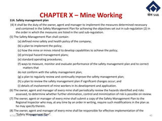 © RTC- RMD-SAIL
CHAPTER X – Mine Working
114. Safety management plan
(4) It shall be the duty of the owner, agent and manager to implement the measures determined necessary
and contained in the Safety Management Plan for achieving the objectives set out in sub-regulation (2) in
the order in which the measures are listed in the said sub-regulation.
(5) The Safety Management Plan shall contain-
(a) defined mine safety and health policy of the company;
(b) a plan to implement the policy;
(c) how the mine or mines intend to develop capabilities to achieve the policy;
(d) principal hazard management plans;
(e) standard operating procedures;
(f) ways to measure, monitor and evaluate performance of the safety management plan and to correct
matters that
do not conform with the safety management plan;
(g) a plan to regularly review and continually improve the safety management plan;
(h) a plan to review the safety management plan if significant changes occur; and
(i) details of involvement of mine workers in its development and application.
(6) The owner, agent and manager of every mine shall periodically review the hazards identified and risks
assessed, to determine whether further elimination, control and minimization of risk is possible on review.
(7) The owner, agent or manager of every mine shall submit a copy of the Safety Management Plan to the
Regional Inspector who may, at any time by an order in writing, require such modifications in the plan as
he may specify therein.
(8) The owner, agent and manager of every mine shall be responsible for effective implementation of the
“Safety Management Plan”.4/16/2020 40
 