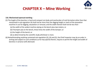 © RTC- RMD-SAIL
CHAPTER X – Mine Working
116. Mechanised opencast working.-
(5) The height of the benches in hard and compact ore body and overburden of rock formation other than that
mentioned in sub-regulation (4) shall not be more than the digging height or reach of the excavation
machine in use for digging, excavation or removal, and the width thereof shall not be less than -
(a) the width of the widest machine plying on the bench plus two meters; or
(b) if dumpers ply on the bench, three times the width of the dumper; or
(c) the height of the bench; or
(d) as determined by the scientific study whichever is more.
(6) Notwithstanding anything contained sub-regulation (2), (4) and (5), the Chief Inspector may, by an order in
writing and subject to such conditions as he may specify therein, require or permit the height and width of
benches in variance with aforesaid.
4/16/2020 42
 