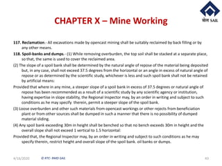 © RTC- RMD-SAIL
CHAPTER X – Mine Working
117. Reclamation.- All excavations made by opencast mining shall be suitably reclaimed by back filling or by
any other means.
118. Spoil-banks and dumps.- (1) While removing overburden, the top soil shall be stacked at a separate place,
so that, the same is used to cover the reclaimed area.
(2) The slope of a spoil bank shall be determined by the natural angle of repose of the material being deposited
but, in any case, shall not exceed 37.5 degrees from the horizontal or an angle in excess of natural angle of
repose or as determined by the scientific study, whichever is less and such spoil bank shall not be retained
by artificial means:
Provided that where in any mine, a steeper slope of a spoil bank in excess of 37.5 degrees or natural angle of
repose has been recommended as a result of a scientific study by any scientific agency or institution,
having expertise in slope stability, the Regional Inspector may, by an order in writing and subject to such
conditions as he may specify therein, permit a steeper slope of the spoil bank.
(3) Loose overburden and other such materials from opencast workings or other rejects from beneficiation
plant or from other sources shall be dumped in such a manner that there is no possibility of dumped
material sliding.
(4) Any spoil bank exceeding 30m in height shall be benched so that no bench exceeds 30m in height and the
overall slope shall not exceed 1 vertical to 1.5 horizontal:
Provided that, the Regional Inspector may, by an order in writing and subject to such conditions as he may
specify therein, restrict height and overall slope of the spoil bank. oil banks or dumps.
4/16/2020 43
 