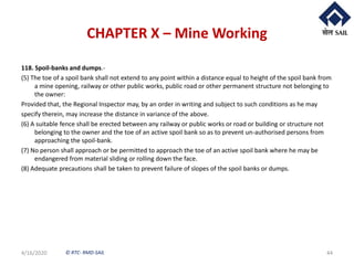 © RTC- RMD-SAIL
CHAPTER X – Mine Working
118. Spoil-banks and dumps.-
(5) The toe of a spoil bank shall not extend to any point within a distance equal to height of the spoil bank from
a mine opening, railway or other public works, public road or other permanent structure not belonging to
the owner:
Provided that, the Regional Inspector may, by an order in writing and subject to such conditions as he may
specify therein, may increase the distance in variance of the above.
(6) A suitable fence shall be erected between any railway or public works or road or building or structure not
belonging to the owner and the toe of an active spoil bank so as to prevent un-authorised persons from
approaching the spoil-bank.
(7) No person shall approach or be permitted to approach the toe of an active spoil bank where he may be
endangered from material sliding or rolling down the face.
(8) Adequate precautions shall be taken to prevent failure of slopes of the spoil banks or dumps.
4/16/2020 44
 