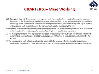© RTC- RMD-SAIL
CHAPTER X – Mine Working
119. Transport rules.- (1) The manager of every mine shall frame and enforce a code of transport rules with
due regard to the size and capacity of the transportation machinery in use and prevailing local conditions
and a copy of the same shall be submitted to the Regional Inspector, who may, at any time, by an order in
writing require such modifications in the transport rules, as he may specify therein:
Provided that in mines where such machinery are already in use, the aforesaid transport rules shall be framed
and enforced within ninety days of the date of coming into force of these regulations.
(2) The manager shall hand over copies of the transport rules to all operators, drivers and officials concerned
and shall also post such copies at all conspicuous places in the mine in language comprehensible by the
workers.
(3) The manager and such officials shall each be responsible for securing effective compliances with the
provisions of the transport rules, and no mine or part of a mine shall be worked in contravention thereof.
4/16/2020 45
 