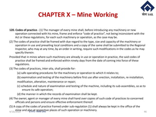 © RTC- RMD-SAIL
CHAPTER X – Mine Working
120. Codes of practice.- (1) The manager of every mine shall, before introducing any machinery or new
operation connected with his mine, frame and enforce “code of practice”, not being inconsistent with the
Act or these regulations, for each such machinery or operation, as the case may be.
(2) The codes of practice shall be framed with due regard to the type, size and capacity of the machinery or
operation in use and prevailing local conditions and a copy of the same shall be submitted to the Regional
Inspector, who may at any time, by an order in writing, require such modifications in the codes as he may
specify therein:
Provided that in mines where such machinery are already in use or operation in practice, the said codes of
practice shall be framed and enforced within ninety days from the date of coming into force of these
regulations.
(3) The codes of practices, inter-alia, shall provide for-
(a) safe operating procedures for the machinery or operation to which it relates to;
(b) examination and testing of the machinery before first use after erection, installation, re-installation,
modification, alteration, maintenance or repair;
(c) schedule and nature of examination and testing of the machine, including its sub-assemblies, so as to
ensure its safe operation;
(d) the manner in which the records of examination shall be kept.
(4) The owner, agent or manager of every mine shall hand over copies of such code of practices to concerned
officials and persons and ensure effective enforcement thereof.
(5) A copy of the codes of practice framed under sub-regulation (1) shall always be kept in the office of the
mine and also at respective places of such operation or machinery.4/16/2020 46
 
