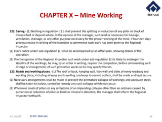 © RTC- RMD-SAIL
CHAPTER X – Mine Working
122. Saving.- (1) Nothing in regulation 121 shall prevent the splitting or reduction of any pillar or block of
mineral bed or deposit where, in the opinion of the manager, such work is necessary for haulage,
ventilation, drainage, or any other purpose necessary for the proper working of the mine, if fourteen days
previous notice in writing of the intention to commence such work has been given to the Regional
Inspector.
(2) Every notice under sub-regulation (1) shall be accompanied by an offset plan, showing details of the
operation:
(3) If in the opinion of the Regional Inspector such work under sub-regulation (1) is likely to endanger the
stability of the workings, he may, by an order in writing, require the completion, before commencing such
drivage or enlargement, of such protective works as he may specify therein.
123. Roads and working places.- (1) The roof or back, hanging wall, foot wall and sides of every roadway and
working place, including airways and travelling roadways to second outlets, shall be made and kept secure.
(2) Necessary arrangements shall be made to prevent the premature collapse of workings; and adequate steps
shall be taken to isolate, control or remedy any such collapse which may occur.
(3) Whenever crush of pillars or any symptoms of an impending collapse other than an ordinary caused by
extraction or reduction of pillar or block or mineral is detected, the manager shall inform the Regional
Inspector forthwith.
4/16/2020 48
 