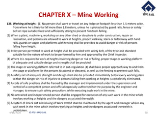 © RTC- RMD-SAIL
CHAPTER X – Mine Working
136. Working at height.- (1) No person shall work or travel on any ledge or footpath less than 1.5 meters wide,
from where he is likely to fall more than 1.8 meters, unless he is protected by guard rails, fence or safety
belt or rope suitably fixed and sufficiently strong to prevent him from falling.
(2) When a plant, machinery, workshop or any other shed or structure is under construction, repair or
renovation, and persons are allowed to work at heights, proper walkway, stairs or ladderway with hand
rails, guards or stages and platforms with fencing shall be provided to avoid danger or risk of persons
falling from height.
(3) Every person permitted to work at height shall be provided with safety belt, of the type and standard
suitable for the nature of work to be performed by him and approved by the Chief Inspector.
(4) Where it is required to work at heights involving danger or risk of falling, proper stage or working platform
of adequate and suitable design and strength shall be provided.
(5) The stage or working platform referred to in sub-regulation (4) shall have proper approach way to and from
the stage or platform for the persons to ascend or descend, as well as the fencing to prevent such falls.
(6) A safety net of adequate strength and design shall also be provided immediately below every working place
so that the danger or risk of injuries to persons falling from working at heights is completely eliminated.
(7) A code of safe practices shall be framed by the manager and implemented under the supervision and
control of a competent person and official especially authorised for the purpose by the engineer and
manager, to ensure such safety precautions while executing such work in the mine.
(8) No untrained and inexperienced person shall be engaged for execution of any such work in the mine which
involves working at heights and the dangers associated therewith.
(9) A system of Check List and issuing of Work Permit shall be maintained by the agent and manager where any
such work in the mine which involves working at heights and the dangers associated therewith is
undertaken.
4/16/2020 50
 