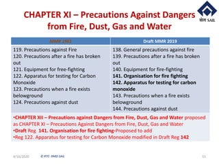 © RTC- RMD-SAIL
CHAPTER XI – Precautions Against Dangers
from Fire, Dust, Gas and Water
4/16/2020 51
MMR 1961 Draft MMR 2019
119. Precautions against Fire
120. Precautions after a fire has broken
out
121. Equipment for free-fighting
122. Apparatus for testing for Carbon
Monoxide
123. Precautions when a fire exists
belowground
124. Precautions against dust
138. General precautions against fire
139. Precautions after a fire has broken
out
140. Equipment for fire-fighting
141. Organisation for fire fighting
142. Apparatus for testing for carbon
monoxide
143. Precautions when a fire exists
belowground
144. Precautions against dust
•CHAPTER XII – Precautions against Dangers from Fire, Dust, Gas and Water proposed
as CHAPTER XI – Precautions Against Dangers from Fire, Dust, Gas and Water
•Draft Reg 141. Organisation for fire fighting-Proposed to add
•Reg 122. Apparatus for testing for Carbon Monoxide modified in Draft Reg 142
 