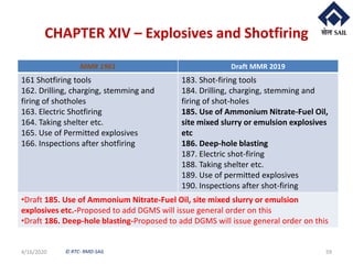 © RTC- RMD-SAIL
CHAPTER XIV – Explosives and Shotfiring
4/16/2020 59
MMR 1961 Draft MMR 2019
161 Shotfiring tools
162. Drilling, charging, stemming and
firing of shotholes
163. Electric Shotfiring
164. Taking shelter etc.
165. Use of Permitted explosives
166. Inspections after shotfiring
183. Shot-firing tools
184. Drilling, charging, stemming and
firing of shot-holes
185. Use of Ammonium Nitrate-Fuel Oil,
site mixed slurry or emulsion explosives
etc
186. Deep-hole blasting
187. Electric shot-firing
188. Taking shelter etc.
189. Use of permitted explosives
190. Inspections after shot-firing
•Draft 185. Use of Ammonium Nitrate-Fuel Oil, site mixed slurry or emulsion
explosives etc.-Proposed to add DGMS will issue general order on this
•Draft 186. Deep-hole blasting-Proposed to add DGMS will issue general order on this
 