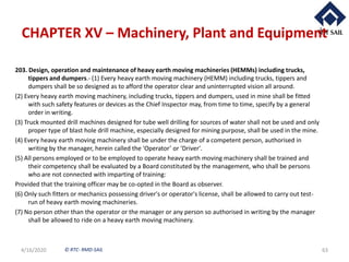 © RTC- RMD-SAIL
CHAPTER XV – Machinery, Plant and Equipment
203. Design, operation and maintenance of heavy earth moving machineries (HEMMs) including trucks,
tippers and dumpers.- (1) Every heavy earth moving machinery (HEMM) including trucks, tippers and
dumpers shall be so designed as to afford the operator clear and uninterrupted vision all around.
(2) Every heavy earth moving machinery, including trucks, tippers and dumpers, used in mine shall be fitted
with such safety features or devices as the Chief Inspector may, from time to time, specify by a general
order in writing.
(3) Truck mounted drill machines designed for tube well drilling for sources of water shall not be used and only
proper type of blast hole drill machine, especially designed for mining purpose, shall be used in the mine.
(4) Every heavy earth moving machinery shall be under the charge of a competent person, authorised in
writing by the manager, herein called the 'Operator’ or ‘Driver'.
(5) All persons employed or to be employed to operate heavy earth moving machinery shall be trained and
their competency shall be evaluated by a Board constituted by the management, who shall be persons
who are not connected with imparting of training:
Provided that the training officer may be co-opted in the Board as observer.
(6) Only such fitters or mechanics possessing driver's or operator's license, shall be allowed to carry out test-
run of heavy earth moving machineries.
(7) No person other than the operator or the manager or any person so authorised in writing by the manager
shall be allowed to ride on a heavy earth moving machinery.
4/16/2020 63
 