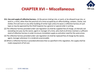 © RTC- RMD-SAIL
CHAPTER XVI – Miscellaneous
211. Use and supply of reflective harness.- (1) No person shall go into, or work, or be allowed to go into, or
work in, a mine, other than the precincts of a mine occupied by an office building, canteen, creche, rest
shelter, first aid room or any other building of similar type unless he wears a reflective harness of such
type as may be approved by the Chief Inspector by a general or special order in writing.
(2) The reflective harness provided under sub-regulation (1) shall be supplied free of charge, at intervals not
exceeding one year, by the owner, agent or manager of a mine, who shall at all times maintain a sufficient
stock of reflective harness in order to ensure immediate supply as and when need for the same arises.
(3) The reflective harness provided under sub-regulation (1) shall be replaced free of charge by the owner,
agent, manager whenever it is rendered unserviceable.
(4) Where a reflective harness is provided otherwise than as specified in this regulation, the supply shall be
made onpayment of full cost.
4/16/2020 65
 