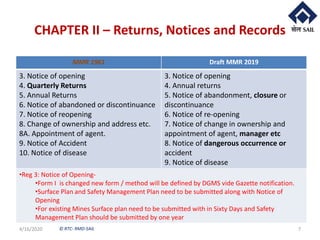 © RTC- RMD-SAIL
CHAPTER II – Returns, Notices and Records
4/16/2020 7
MMR 1961 Draft MMR 2019
3. Notice of opening
4. Quarterly Returns
5. Annual Returns
6. Notice of abandoned or discontinuance
7. Notice of reopening
8. Change of ownership and address etc.
8A. Appointment of agent.
9. Notice of Accident
10. Notice of disease
3. Notice of opening
4. Annual returns
5. Notice of abandonment, closure or
discontinuance
6. Notice of re-opening
7. Notice of change in ownership and
appointment of agent, manager etc
8. Notice of dangerous occurrence or
accident
9. Notice of disease
•Reg 3: Notice of Opening-
•Form I is changed new form / method will be defined by DGMS vide Gazette notification.
•Surface Plan and Safety Management Plan need to be submitted along with Notice of
Opening
•For existing Mines Surface plan need to be submitted with in Sixty Days and Safety
Management Plan should be submitted by one year
 