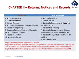 © RTC- RMD-SAIL
CHAPTER II – Returns, Notices and Records
4/16/2020 8
MMR 1961 Draft MMR 2019
3. Notice of opening
4. Quarterly Returns
5. Annual Returns
6. Notice of abandoned or discontinuance
7. Notice of reopening
8. Change of ownership and address etc.
8A. Appointment of agent.
9. Notice of Accident
10. Notice of disease
3. Notice of opening
4. Annual returns
5. Notice of abandonment, closure or
discontinuance
6. Notice of re-opening
7. Notice of change in ownership and
appointment of agent, manager etc
8. Notice of dangerous occurrence or
accident
9. Notice of disease
•Reg 4: Quarterly Returns- Proposed to Omitted
•Reg 5: Annual returns- Date of Submission Changed to 1st February in state of 20th February and
Form III omitted and new form and method will be informed by DGMS vide Gazette notification
•Reg 9: Notice of accident- Dangerous occurrence defined and Forms will be defined by DGMS
 