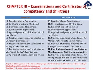 © RTC- RMD-SAIL
CHAPTER III – Examinations and Certificates of
competency and of Fitness
4/16/2020 9
MMR 1961 Draft MMR 2019
11. Board of Mining Examinations
12.Certificate granted by the Board
13. Examinations and Examiners.
14. Submission of applications
15. Age and general qualifications etc. of
candidates
16. Practical experience of candidates for
Manager’s Examinations
17. Practical experience of candidates for
Surveyor’s Examination
18. Practical experience of candidates for
Mate’s and Blaster’s Examinations
19. Approval of experience in coal mines
10. Board of Mining Examinations
11. Certificates granted by the Board
12. Examinations and Examiners
13. Submission of applications
14. Age limit and general qualifications of
candidates
15. Practical experience of candidates for
Manager’s Certificate examinations.
16. Practical experience of candidates for
Surveyor’s Certificate examinations.-
17. Practical experience of candidates for
Mine Foreman’s Certificate examinations
18. Practical experience of candidates for
Mining Mate’s and Blaster’s examinations.
19. Approval of experience in coal mines
•Reg 12.Certificate granted by the Board- Winding Engine Certificate Class I and Class II are omitted only Single
Winding Engine Driver Certificate are proposed
•Draft Reg 17. Practical experience of candidates for Mine Foreman’s Certificate examinations- new proposed
 