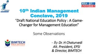 10th Indian Management
Conclave, 2019
“Draft National Education Policy : A Game-
Changer for Management Education”
Some Observations
- By Dr. H Chaturvedi
Alt. President, EPSI
& Director, BIMTECH
 
