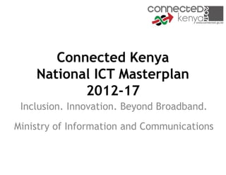Connected Kenya
    National ICT Masterplan
           2012-17
 Inclusion. Innovation. Beyond Broadband.
Ministry of Information and Communications
 