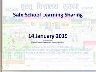 Safe School Learning Sharing
14 January 2019
Presentation by
National Disaster Risk Reduction Centre (NDRC) Nepal
National Initiative on Comprehensive School Safety
“Ensuring resilience in education system through dissemination of the Comprehensive
School Safety (CSS) Master Plan and implementation of the CSS Minimum Package”
A joint venture of UNICEF and NDRC Nepal to provide technical assistance to MOEST on Comprehensive School Safety, funded by USAID
 
