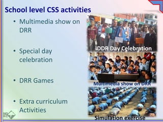 • Multimedia show on
DRR
• Special day
celebration
• DRR Games
• Extra curriculum
Activities
School level CSS activities
IDDR Day Celebration
Multimedia show on DRR
Simulation exercise
 