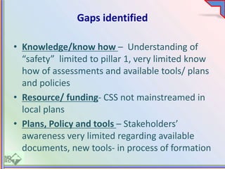 Gaps identified
• Knowledge/know how – Understanding of
“safety” limited to pillar 1, very limited know
how of assessments and available tools/ plans
and policies
• Resource/ funding- CSS not mainstreamed in
local plans
• Plans, Policy and tools – Stakeholders’
awareness very limited regarding available
documents, new tools- in process of formation
 