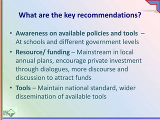 What are the key recommendations?
• Awareness on available policies and tools –
At schools and different government levels
• Resource/ funding – Mainstream in local
annual plans, encourage private investment
through dialogues, more discourse and
discussion to attract funds
• Tools – Maintain national standard, wider
dissemination of available tools
 