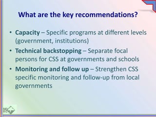What are the key recommendations?
• Capacity – Specific programs at different levels
(government, institutions)
• Technical backstopping – Separate focal
persons for CSS at governments and schools
• Monitoring and follow up – Strengthen CSS
specific monitoring and follow-up from local
governments
 