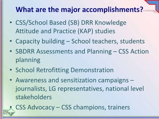 What are the major accomplishments?
• CSS/School Based (SB) DRR Knowledge
Attitude and Practice (KAP) studies
• Capacity building – School teachers, students
• SBDRR Assessments and Planning – CSS Action
planning
• School Retrofitting Demonstration
• Awareness and sensitization campaigns –
journalists, LG representatives, national level
stakeholders
• CSS Advocacy – CSS champions, trainers
 
