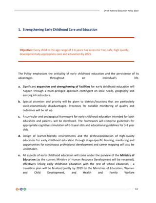Draft National Education Policy 2019
11
1. Strengthening Early Childhood Care and Education
Objective: Every child in the age range of 3-6 years has access to free, safe, high quality,
developmentally appropriate care and education by 2025.
The Policy emphasizes the criticality of early childhood education and the persistence of its
advantages throughout an individual’s life.
a. Significant expansion and strengthening of facilities for early childhood education will
happen through a multi-pronged approach contingent on local needs, geography and
existing infrastructure.
b. Special attention and priority will be given to districts/locations that are particularly
socio-economically disadvantaged. Processes for suitable monitoring of quality and
outcomes will be set up.
c. A curricular and pedagogical framework for early childhood education intended for both
educators and parents, will be developed. The Framework will comprise guidelines for
appropriate cognitive stimulation of 0-3 year olds and educational guidelines for 3-8 year
olds.
d. Design of learner-friendly environments and the professionalization of high-quality
educators for early childhood education through stage-specific training, mentoring and
opportunities for continuous professional development and career mapping will also be
undertaken.
e. All aspects of early childhood education will come under the purview of the Ministry of
Education (as the current Ministry of Human Resource Development will be renamed),
effectively linking early childhood education with the rest of school education - a
transition plan will be finalized jointly by 2019 by the Ministries of Education, Women
and Child Development, and Health and Family Welfare
 