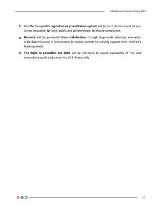 Draft National Education Policy 2019
12
f. An effective quality regulation or accreditation system will be instituted to cover all pre-
school education (private, public and philanthropic) to ensure compliance.
g. Demand will be generated from stakeholders through large-scale advocacy and wide-
scale dissemination of information to enable parents to actively support their children’s
learning needs.
h. The Right to Education Act 2009 will be extended to assure availability of free and
compulsory quality education for all 3–6 year olds.
 