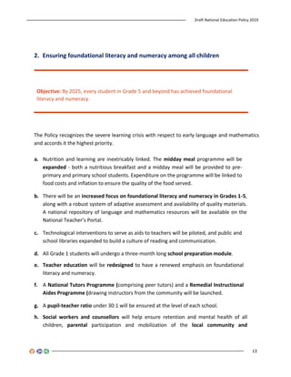 Draft National Education Policy 2019
13
2. Ensuring foundational literacy and numeracy among all children
Objective: By 2025, every student in Grade 5 and beyond has achieved foundational
literacy and numeracy.
The Policy recognizes the severe learning crisis with respect to early language and mathematics
and accords it the highest priority.
a. Nutrition and learning are inextricably linked. The midday meal programme will be
expanded - both a nutritious breakfast and a midday meal will be provided to pre-
primary and primary school students. Expenditure on the programme will be linked to
food costs and inflation to ensure the quality of the food served.
b. There will be an increased focus on foundational literacy and numeracy in Grades 1-5,
along with a robust system of adaptive assessment and availability of quality materials.
A national repository of language and mathematics resources will be available on the
National Teacher’s Portal.
c. Technological interventions to serve as aids to teachers will be piloted, and public and
school libraries expanded to build a culture of reading and communication.
d. All Grade 1 students will undergo a three-month long school preparation module.
e. Teacher education will be redesigned to have a renewed emphasis on foundational
literacy and numeracy.
f. A National Tutors Programme (comprising peer tutors) and a Remedial Instructional
Aides Programme (drawing instructors from the community will be launched.
g. A pupil-teacher ratio under 30:1 will be ensured at the level of each school.
h. Social workers and counsellors will help ensure retention and mental health of all
children, parental participation and mobilization of the local community and
 