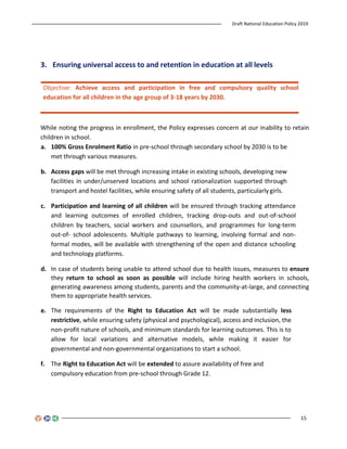 Draft National Education Policy 2019
15
3. Ensuring universal access to and retention in education at all levels
Objective: Achieve access and participation in free and compulsory quality school
education for all children in the age group of 3-18 years by 2030.
While noting the progress in enrollment, the Policy expresses concern at our inability to retain
children in school.
a. 100% Gross Enrolment Ratio in pre-school through secondary school by 2030 is to be
met through various measures.
b. Access gaps will be met through increasing intake in existing schools, developing new
facilities in under/unserved locations and school rationalization supported through
transport and hostel facilities, while ensuring safety of all students, particularly girls.
c. Participation and learning of all children will be ensured through tracking attendance
and learning outcomes of enrolled children, tracking drop-outs and out-of-school
children by teachers, social workers and counsellors, and programmes for long-term
out-of- school adolescents. Multiple pathways to learning, involving formal and non-
formal modes, will be available with strengthening of the open and distance schooling
and technology platforms.
d. In case of students being unable to attend school due to health issues, measures to ensure
they return to school as soon as possible will include hiring health workers in schools,
generating awareness among students, parents and the community-at-large, and connecting
them to appropriate health services.
e. The requirements of the Right to Education Act will be made substantially less
restrictive, while ensuring safety (physical and psychological), access and inclusion, the
non-profit nature of schools, and minimum standards for learning outcomes. This is to
allow for local variations and alternative models, while making it easier for
governmental and non-governmental organizations to start a school.
f. The Right to Education Act will be extended to assure availability of free and
compulsory education from pre-school through Grade 12.
 