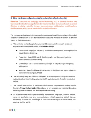 Draft National Education Policy 2019
16
4. New curricular and pedagogical structure for school education
Objective: Curriculum and pedagogy are transformed by 2022 in order to minimize rote
learning and instead encourage holistic development and 21
st
century skills such as critical
thinking, creativity, scientific temper, communication, collaboration, multilingualism,
problem solving, ethics, social responsibility, and digital literacy.
The curricular and pedagogical structure of school education will be reconﬁgured to make it
responsive and relevant to the developmental needs and interests of learners at different
stages of their development.
a. The curricular and pedagogical structure and the curricular framework for school
education will therefore be guided by a 5+3+3+4 design:
 Foundational Stage (age 3-8 years): Rapid brain development; learning based on
play and active discovery
 Preparatory Stage (8-11 years): Building on play and discovery; begin the
transition to structured learning
 Middle Stage (11-14 years): Learning concepts in subjects; begin navigating
adolescence
 Secondary Stage (14-18 years): Preparation for livelihood and higher education;
transition into young adulthood
b. The Secondary Stage will comprise four years of multidisciplinary study and will build
subject depth, critical thinking, attention to life aspirations with flexibility for student
choice.
c. The content and process of school education will be reoriented to develop holistic
learners. The curriculum load will be reduced to key concepts and essential ideas, thus
enabling space for deeper and more experiential learning.
d. All students will be encouraged to develop proficiency in languages, scientific temper,
sense of aesthetics and art, communication, ethical reasoning, digital literacy,
knowledge of India and knowledge of critical issues facing local communities, the
country, and the world.
 