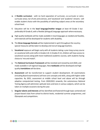 Draft National Education Policy 2019
17
e. A flexible curriculum - with no hard separation of curricular, co-curricular or extra-
curricular areas; nor of arts and sciences, and ‘vocational’ and ‘academic’ streams - will
enable student choice with the possibility of switching subject areas at the secondary
school level.
f. Education will be in the local language/mother tongue at least till Grade 5 but
preferably till Grade 8, with a flexible (bilingual) language approach wherenecessary.
g. High quality textbooks will be made available in local languages as needed and feasible,
and materials will be developed for students with disability.
h. The three-language formula will be implemented in spirit throughout the country;
special measures will be taken to develop and recruit language teachers.
i. Vocational exposure will begin early with all students taking a year-long survey course
on vocational skills and crafts in Grades 6-8. In Grades 9-12, children will have access to
vocational courses along with more traditional academic courses, with students having
choice to ‘mix and match’.
j. The National Curriculum Framework will be revisited and revised by end-2020, and
made available in all regional languages. New textbooks will be developed and high
quality translations will be done.
k. Assessment will be transformed to support student development. All examinations
(including Board examinations) will test core concepts and skills, along with higher order
capacities. By 2025, assessment at middle school level and above will be through
adaptive computerized testing. From 2020/2021 onwards, the autonomous National
Testing Agency will administer aptitude tests and tests in various subjects, which can be
taken on multiple occasions during the year.
l. Singular talents and interests will be identified and fostered through topic-centered and
project-based clubs from school to district levels, residential summer programmes, and
Olympiads and competitions.
 