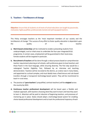Draft National Education Policy 2019
18
5. Teachers – Torchbearers of change
Objective: Ensure that all students at all levels of school education are taught by passionate,
motivated, highly qualified, professionally trained and well equipped teachers.
This Policy envisages teachers as the ‘most important members of our society and the
torchbearers of change.’ The success of any effort to foster quality education is dependent upon
the quality of the teacher.
a. Merit-based scholarships will be instituted to enable outstanding students from
underprivileged, rural or tribal areas to undertake the four-year integrated B.Ed.
programme. In certain cases, employment will be guaranteed in their local areas.
Female students will be targeted in particular.
b. Recruitment of teachers will be done through a robust process based on comprehensive
teacher requirement planning at all schools, with preference given to local teachers and
those fluent in the local language, while ensuring diversity. The first step would be a
redesigned Teacher Eligibility Test, followed by an interview and teaching
demonstration. Teachers will be recruited to the district, as is done now in many States,
and appointed to a school complex, and must ideally have a fixed tenure and rule-based
transfers through a transparent technology-based system. They will be incentivized to
teach in rural areas.
c. The practice of ‘para-teachers’ (unqualified, contract teachers) will be stopped across
the country by 2022.
d. Continuous teacher professional development will be based upon a flexible and
modular approach, with teachers choosing what they want to learn and how they want
to learn it. Attention will be paid to induction of beginning teachers, and processes of
mentoring put in place. States should adopt a technology-based system for enabling
choice-based professional development and to track the professional trajectory of each
 