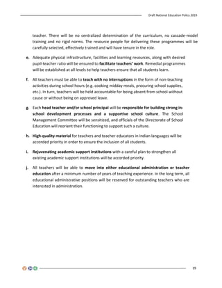 Draft National Education Policy 2019
19
teacher. There will be no centralized determination of the curriculum, no cascade-model
training and no rigid norms. The resource people for delivering these programmes will be
carefully selected, effectively trained and will have tenure in the role.
e. Adequate physical infrastructure, facilities and learning resources, along with desired
pupil-teacher ratio will be ensured to facilitate teachers’ work. Remedial programmes
will be established at all levels to help teachers ensure that all students learn.
f. All teachers must be able to teach with no interruptions in the form of non-teaching
activities during school hours (e.g. cooking midday meals, procuring school supplies,
etc.). In turn, teachers will be held accountable for being absent from school without
cause or without being on approved leave.
g. Each head teacher and/or school principal will be responsible for building strong in-
school development processes and a supportive school culture. The School
Management Committee will be sensitized, and officials of the Directorate of School
Education will reorient their functioning to support such a culture.
h. High-quality material for teachers and teacher educators in Indian languages will be
accorded priority in order to ensure the inclusion of all students.
i. Rejuvenating academic support institutions with a careful plan to strengthen all
existing academic support institutions will be accorded priority.
j. All teachers will be able to move into either educational administration or teacher
education after a minimum number of years of teaching experience. In the long term, all
educational administrative positions will be reserved for outstanding teachers who are
interested in administration.
 