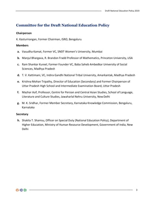 Draft National Education Policy 2019
3
Committee for the Draft National Education Policy
Chairperson
K. Kasturirangan, Former Chairman, ISRO, Bengaluru
Members
a. Vasudha Kamat, Former VC, SNDT Women’s University, Mumbai
b. Manjul Bhargava, R. Brandon Fradd Professor of Mathematics, Princeton University, USA
c. Ram Shankar Kureel, Former Founder VC, Baba Saheb Ambedkar University of Social
Sciences, Madhya Pradesh
d. T. V. Kattimani, VC, Indira Gandhi National Tribal University, Amarkantak, Madhya Pradesh
e. Krishna Mohan Tripathy, Director of Education (Secondary) and Former Chairperson of
Uttar Pradesh High School and Intermediate Examination Board, Uttar Pradesh
f. Mazhar Asif, Professor, Centre for Persian and Central Asian Studies, School of Language,
Literature and Culture Studies, Jawaharlal Nehru University, NewDelhi
g. M. K. Sridhar, Former Member Secretary, Karnataka Knowledge Commission, Bengaluru,
Karnataka
Secretary
h. Shakila T. Shamsu, Officer on Special Duty (National Education Policy), Department of
Higher Education, Ministry of Human Resource Development, Government of India, New
Delhi
 