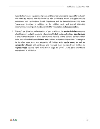 Draft National Education Policy 2019
21
students from under-represented groups and targeted funding and support for inclusion
and access to districts and institutions as well. Alternative means of support include
recruitment into the National Tutors Programme and the Remedial Instruction Aides
Programme, breakfast in addition to the midday meal, and special internship
opportunities. Funding will also be provided for research on inclusive education.
f. Women’s participation and education of girls to address the gender imbalance among
school teachers and girls students, education of tribal, caste and religion-based groups
to ensure that children of these communities receive all the benefits earmarked for
them, education of children of urban poor families in order to help students to navigate
life in urban poor areas and education of children with special needs as well as
transgender children with continued and renewed focus to mainstream children in
neighbourhood schools from foundational stage to Grade 12 are other illustrative
interventions in this Policy.
 