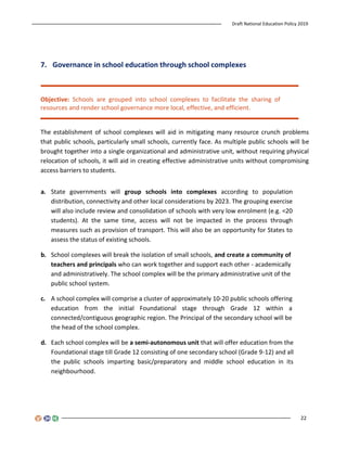 Draft National Education Policy 2019
22
7. Governance in school education through school complexes
Objective: Schools are grouped into school complexes to facilitate the sharing of
resources and render school governance more local, effective, and efficient.
The establishment of school complexes will aid in mitigating many resource crunch problems
that public schools, particularly small schools, currently face. As multiple public schools will be
brought together into a single organizational and administrative unit, without requiring physical
relocation of schools, it will aid in creating effective administrative units without compromising
access barriers to students.
a. State governments will group schools into complexes according to population
distribution, connectivity and other local considerations by 2023. The grouping exercise
will also include review and consolidation of schools with very low enrolment (e.g. <20
students). At the same time, access will not be impacted in the process through
measures such as provision of transport. This will also be an opportunity for States to
assess the status of existing schools.
b. School complexes will break the isolation of small schools, and create a community of
teachers and principals who can work together and support each other - academically
and administratively. The school complex will be the primary administrative unit of the
public school system.
c. A school complex will comprise a cluster of approximately 10-20 public schools offering
education from the initial Foundational stage through Grade 12 within a
connected/contiguous geographic region. The Principal of the secondary school will be
the head of the school complex.
d. Each school complex will be a semi-autonomous unit that will offer education from the
Foundational stage till Grade 12 consisting of one secondary school (Grade 9-12) and all
the public schools imparting basic/preparatory and middle school education in its
neighbourhood.
 