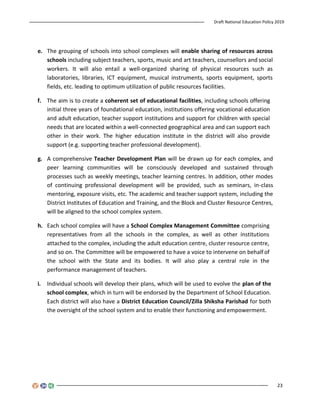 Draft National Education Policy 2019
23
e. The grouping of schools into school complexes will enable sharing of resources across
schools including subject teachers, sports, music and art teachers, counsellors and social
workers. It will also entail a well-organized sharing of physical resources such as
laboratories, libraries, ICT equipment, musical instruments, sports equipment, sports
fields, etc. leading to optimum utilization of public resources facilities.
f. The aim is to create a coherent set of educational facilities, including schools offering
initial three years of foundational education, institutions offering vocational education
and adult education, teacher support institutions and support for children with special
needs that are located within a well-connected geographical area and can support each
other in their work. The higher education institute in the district will also provide
support (e.g. supporting teacher professional development).
g. A comprehensive Teacher Development Plan will be drawn up for each complex, and
peer learning communities will be consciously developed and sustained through
processes such as weekly meetings, teacher learning centres. In addition, other modes
of continuing professional development will be provided, such as seminars, in-class
mentoring, exposure visits, etc. The academic and teacher support system, including the
District Institutes of Education and Training, and the Block and Cluster Resource Centres,
will be aligned to the school complex system.
h. Each school complex will have a School Complex Management Committee comprising
representatives from all the schools in the complex, as well as other institutions
attached to the complex, including the adult education centre, cluster resource centre,
and so on. The Committee will be empowered to have a voice to intervene on behalf of
the school with the State and its bodies. It will also play a central role in the
performance management of teachers.
i. Individual schools will develop their plans, which will be used to evolve the plan of the
school complex, which in turn will be endorsed by the Department of School Education.
Each district will also have a District Education Council/Zilla Shiksha Parishad for both
the oversight of the school system and to enable their functioning and empowerment.
 