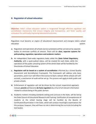 Draft National Education Policy 2019
24
8. Regulation of school education
Objective: India’s school education system is invigorated through effective regulation and
accreditation mechanisms that ensure integrity and transparency, and foster quality and
innovation for continually improving educational outcomes.
Regulation must become an engine of educational improvement and energize India’s school
education system.
a. Regulation and operations of schools (service provision) will be carried out by separate
bodies to eliminate conflicts of interest. There will be clear, separate systems for
policymaking, regulation, operations and academic matters.
b. An independent State-wide regulatory body called the State School Regulatory
Authority, with a quasi-judicial status, will be created for each State, while the
operations of the public schooling system of the whole State will be handled by the
Directorate of School Education.
c. Regulation will be based on a system of accreditation informed by a School Quality
Assessment and Accreditation Framework. The Framework will address only basic
parameters, and in turn will inform the License to Start a School. While schools will self-
accredit, a mechanism of audit will be set up. This process will apply to both public and
private schools.
d. Enforcement of regulation will not be driven by the current inspectorial approach;
instead, parents will become de facto regulators by virtue of all relevant information
related to schools being in the public domain.
e. Academic matters including standards setting and curricula in the State, will be led by
the State Council of Educational Research and Training. Certification of competencies of
students at the school leaving stage will be handled by the Boards of
Certification/Examination in the State, which will conduct meaningful examinations for
this purpose; however, they will have no role in determining the curricula (including the
text books).
 