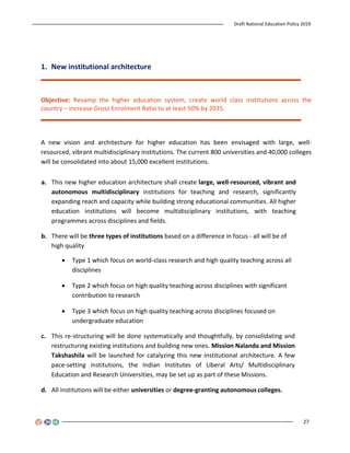Draft National Education Policy 2019
27
1. New institutional architecture
Objective: Revamp the higher education system, create world class institutions across the
country – increase Gross Enrolment Ratio to at least 50% by 2035.
A new vision and architecture for higher education has been envisaged with large, well-
resourced, vibrant multidisciplinary institutions. The current 800 universities and 40,000 colleges
will be consolidated into about 15,000 excellent institutions.
a. This new higher education architecture shall create large, well-resourced, vibrant and
autonomous multidisciplinary institutions for teaching and research, significantly
expanding reach and capacity while building strong educational communities. All higher
education institutions will become multidisciplinary institutions, with teaching
programmes across disciplines and fields.
b. There will be three types of institutions based on a difference in focus - all will be of
high quality
 Type 1 which focus on world-class research and high quality teaching across all
disciplines
 Type 2 which focus on high quality teaching across disciplines with significant
contribution to research
 Type 3 which focus on high quality teaching across disciplines focused on
undergraduate education
c. This re-structuring will be done systematically and thoughtfully, by consolidating and
restructuring existing institutions and building new ones. Mission Nalanda and Mission
Takshashila will be launched for catalyzing this new institutional architecture. A few
pace-setting institutions, the Indian Institutes of Liberal Arts/ Multidisciplinary
Education and Research Universities, may be set up as part of these Missions.
d. All institutions will be either universities or degree-granting autonomous colleges.
 