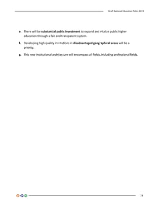 Draft National Education Policy 2019
28
e. There will be substantial public investment to expand and vitalize public higher
education through a fair and transparent system.
f. Developing high quality institutions in disadvantaged geographical areas will be a
priority.
g. This new institutional architecture will encompass all fields, including professional fields.
 