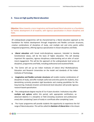 Draft National Education Policy 2019
29
2. Focus on high quality liberal education
Objective: Move towards a more imaginative and broad-based liberal education as a foundation
for holistic development of all students, with rigorous specialization in chosen disciplines and
fields.
All undergraduate programmes will be characterized by a liberal education approach as the
foundation for holistic development through imaginative and flexible curricular structures,
creative combinations of disciplines of study, and multiple exit and entry points within
integrated programmes, offering rigorous specialization in chosen disciplines and fields.
a. Liberal education with broad multi-disciplinary exposure, intended to develop
Constitutional values, will be the basis of higher education. This will develop
important life capacities, rigorous disciplinary understanding and an ethic of social-
moral engagement. This will be the approach at the undergraduate level across all
disciplines, programmes and fields, including professional and vocational fields.
b. The Centre will set up ten Indian Institutes of Liberal Arts/ Multidisciplinary
Education and Research Universities on the model and standards of the Indian
Institutes of Technology.
c. Imaginative and flexible curricular structures will enable creative combinations of
disciplines of study, and offer multiple useful exit and entry points for students, thus
demolishing currently prevalent rigid boundaries and creating possibilities for life-
long learning. Graduate (masters and doctoral) level education will provide rigorous
research-based specialization.
d. The undergraduate degree may be of 3 or 4 years duration. Institutions may offer
multiple exit options within this period, with appropriate certification, an
advanced diploma in a discipline or field (including vocational and professional
areas) after completing 2 years of study or a certificate after completing 1 year.
e. The 4-year programme will provide students the opportunity to experience the full
range of liberal education. This will be called the Bachelor of Liberal Arts in the chosen
 