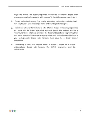 Draft National Education Policy 2019
30
major and minors. The 3-year programme will lead to a Bachelors' degree. Both
programmes may lead to a degree ‘with honours,’ if the students does research work.
f. Certain professional streams (e.g. teacher education, engineering, medicine, law)
may only have a 4-year duration (or more) for the undergraduate degree.
g. Institutions will have the flexibility to offer different designs of Master’s programmes,
e.g., there may be 2-year programme with the second year devoted entirely to
research, for those who have completed the 3-year undergraduate programme; there
may be an integrated 5-year Master’s programme; and for students completing a 4-
year undergraduate degree with honours, there could be a 1-year Master’s
programme.
h. Undertaking a PhD shall require either a Master’s degree or a 4-year
undergraduate degree with honours. The M.Phil. programme shall be
discontinued.
 