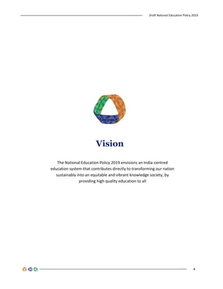 Draft National Education Policy 2019
4
The National Education Policy 2019 envisions an India-centred
education system that contributes directly to transforming our nation
sustainably into an equitable and vibrant knowledge society, by
providing high quality education to all
Vision
 